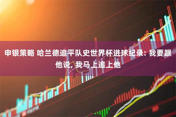 申银策略 哈兰德追平队史世界杯进球纪录: 我要跟他说, 我马上追上他